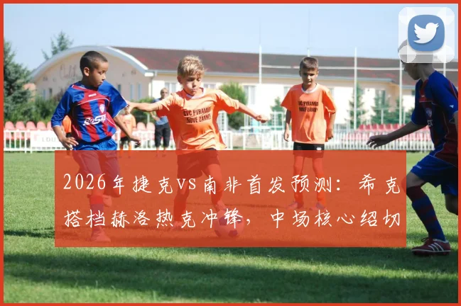 2026年捷克vs南非首发预测：希克搭档赫洛热克冲锋，中场核心绍切克缘何可能替补待命？