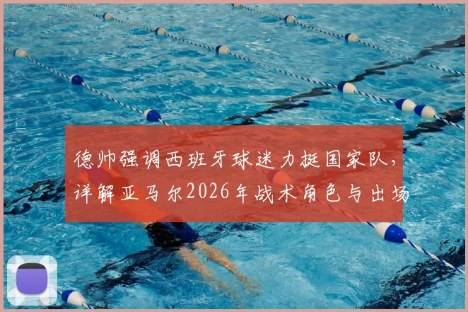 德帅强调西班牙球迷力挺国家队，详解亚马尔2026年战术角色与出场时间规划
