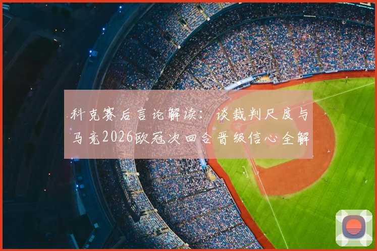 科克赛后言论解读:谈裁判尺度与马竞2026欧冠次回合晋级信心全解析