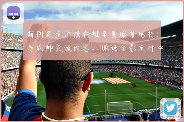 前国足主帅扬科维奇曼城基地行:与瓜帅交流内容、现场合影及对中国足球青训的启发