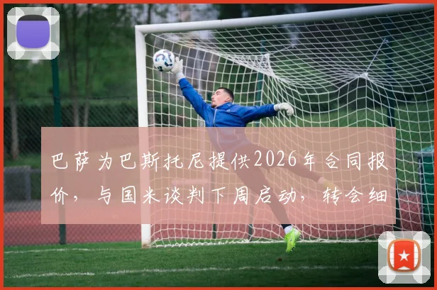 巴萨为巴斯托尼提供2026年合同报价，与国米谈判下周启动，转会细节与球员意愿深度分析