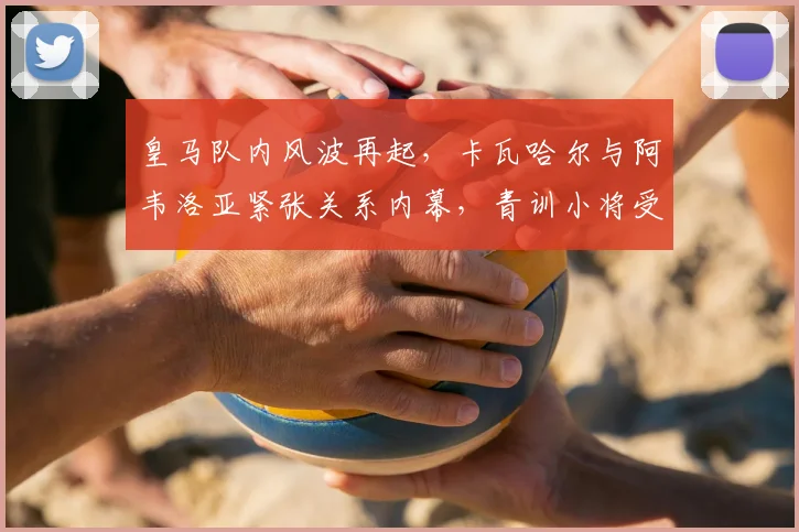 皇马队内风波再起,卡瓦哈尔与阿韦洛亚紧张关系内幕,青训小将受伤事件引关注
