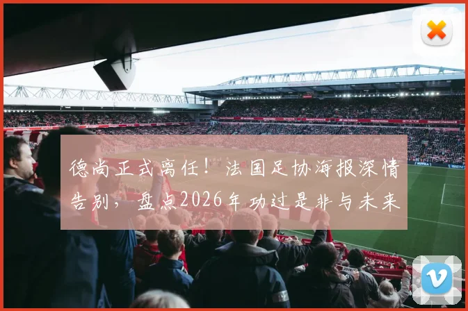 德尚正式离任！法国足协海报深情告别，盘点2026年功过是非与未来主帅猜想