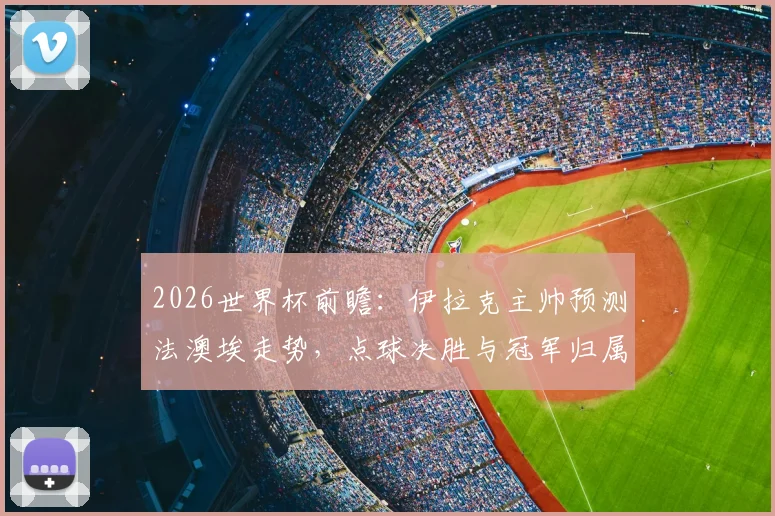 2026世界杯前瞻:伊拉克主帅预测法澳埃走势,点球决胜与冠军归属全解析