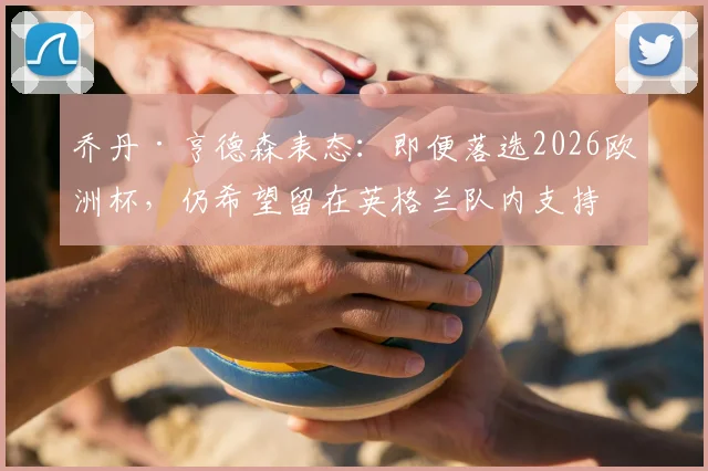 乔丹·亨德森表态：即便落选2026欧洲杯，仍希望留在英格兰队内支持队友