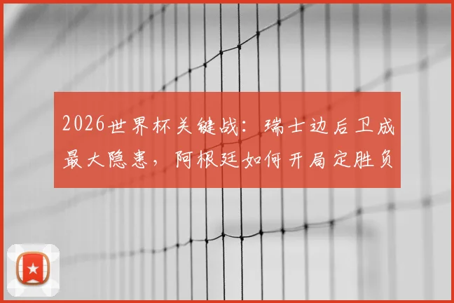 2026世界杯关键战:瑞士边后卫成最大隐患,阿根廷如何开局定胜负?专家战术全解析
