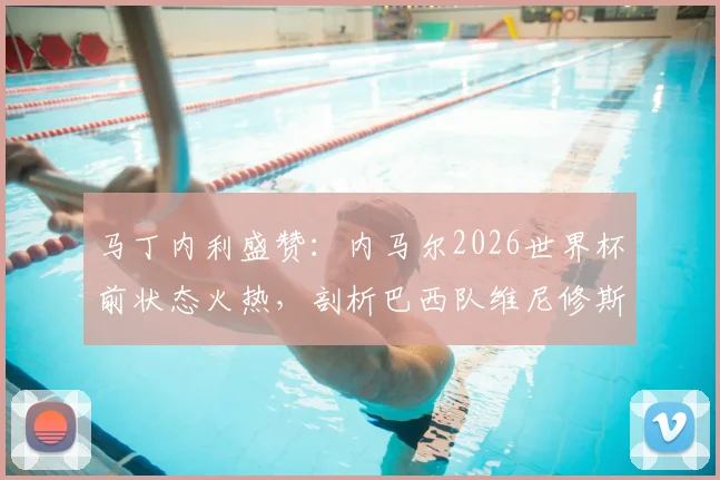 马丁内利盛赞：内马尔2026世界杯前状态火热，剖析巴西队维尼修斯等锋线巨星合作前景