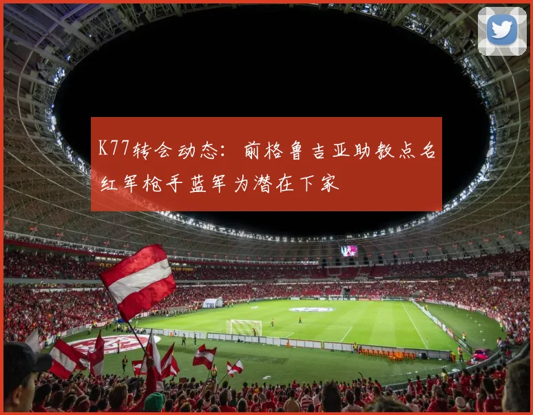 K77转会动态:前格鲁吉亚助教点名红军枪手蓝军为潜在下家
