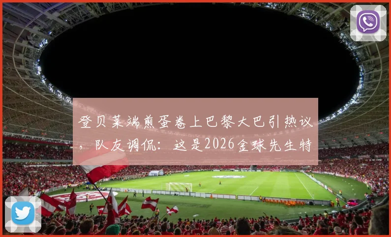 登贝莱端煎蛋卷上巴黎大巴引热议,队友调侃:这是2026金球先生特权?事件来龙去脉详解