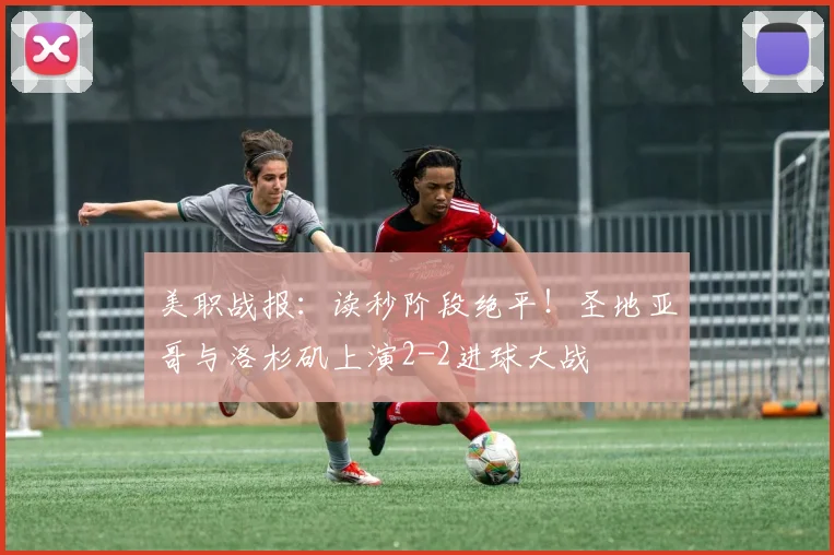 美职战报:读秒阶段绝平!圣地亚哥与洛杉矶上演2-2进球大战