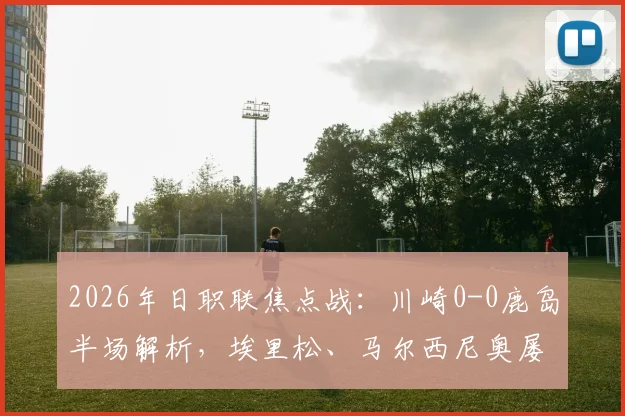 2026年日职联焦点战：川崎0-0鹿岛半场解析，埃里松、马尔西尼奥屡失良机背后原因探讨