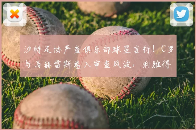 沙特足协严查俱乐部球星言行！C罗与马赫雷斯卷入审查风波，利雅得胜利、吉达国民面临处罚风险详解