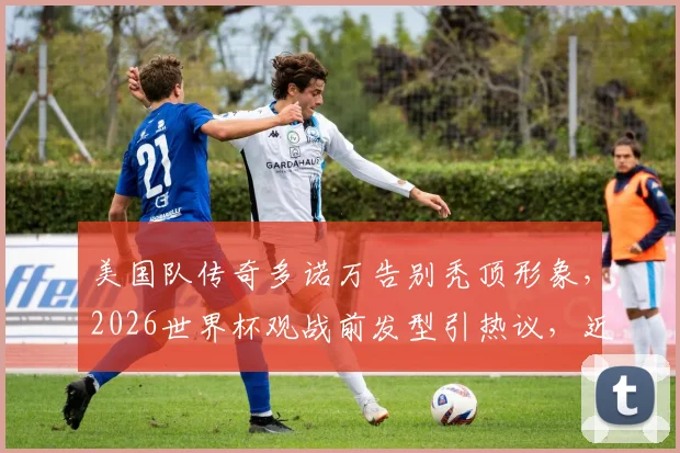 美国队传奇多诺万告别秃顶形象,2026世界杯观战前发型引热议,近况与治秃方法引关注