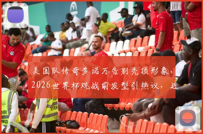 美国队传奇多诺万告别秃顶形象，2026世界杯观战前发型引热议，近况与治秃方法引关注