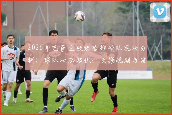 2026年巴萨主教练哈维带队现状分析：球队状态起伏，长期规划与建队思路探讨