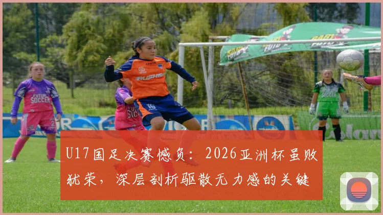 U17国足决赛憾负：2026亚洲杯虽败犹荣，深层剖析驱散无力感的关键所在