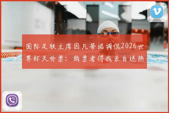国际足联主席因凡蒂诺调侃2026世界杯天价票：购票者得我亲自送热狗，球迷热议票价离谱