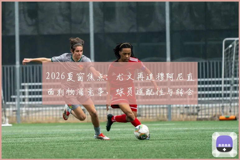 2026夏窗焦点：尤文再追穆阿尼直面利物浦竞争，球员适配性与转会优势深度分析