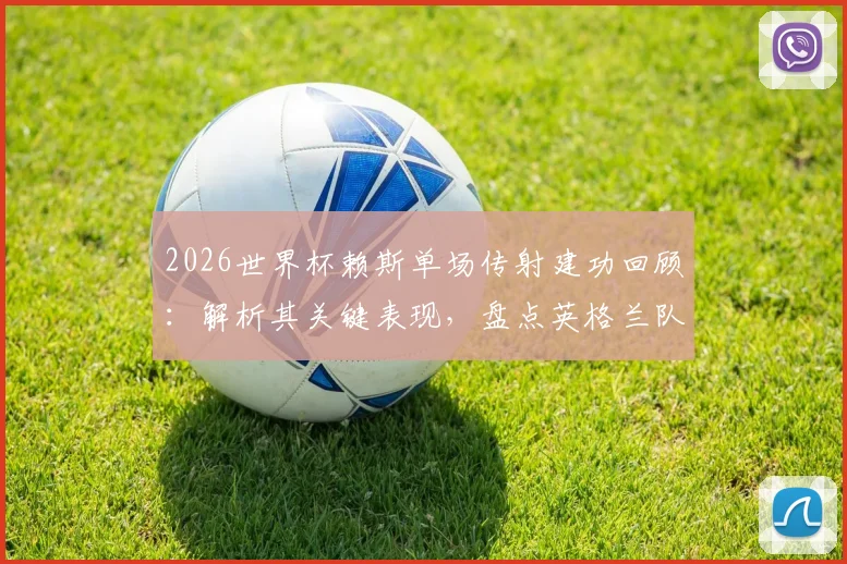 2026世界杯赖斯单场传射建功回顾：解析其关键表现，盘点英格兰队史有此壮举的六位球星
