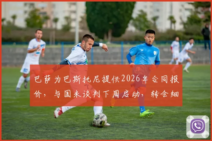 巴萨为巴斯托尼提供2026年合同报价，与国米谈判下周启动，转会细节与球员意愿深度分析