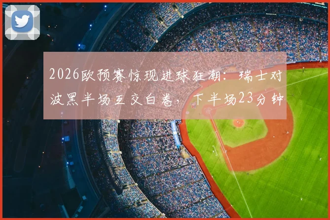 2026欧预赛惊现进球狂潮：瑞士对波黑半场互交白卷，下半场23分钟连轰5球引爆全场