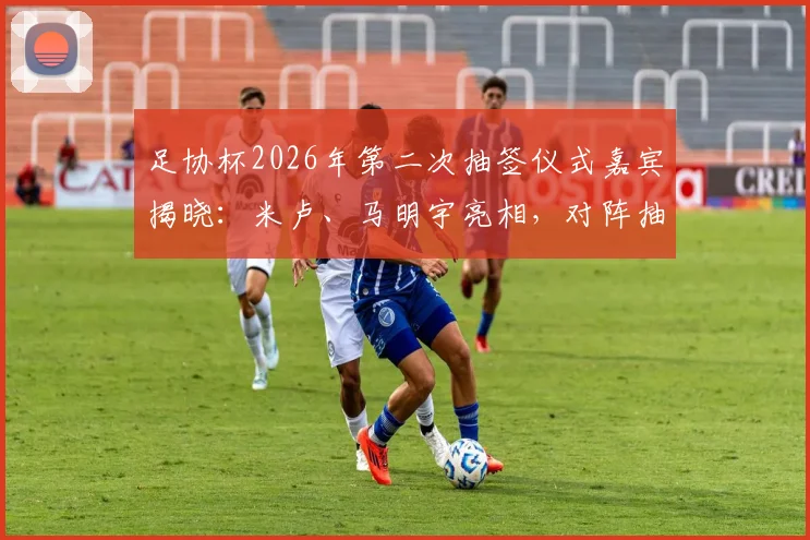 足协杯2026年第二次抽签仪式嘉宾揭晓：米卢、马明宇亮相，对阵抽签结果前瞻与看点解析