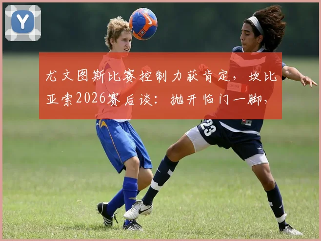 尤文图斯比赛控制力获肯定，坎比亚索2026赛后谈：抛开临门一脚，过程值得称道