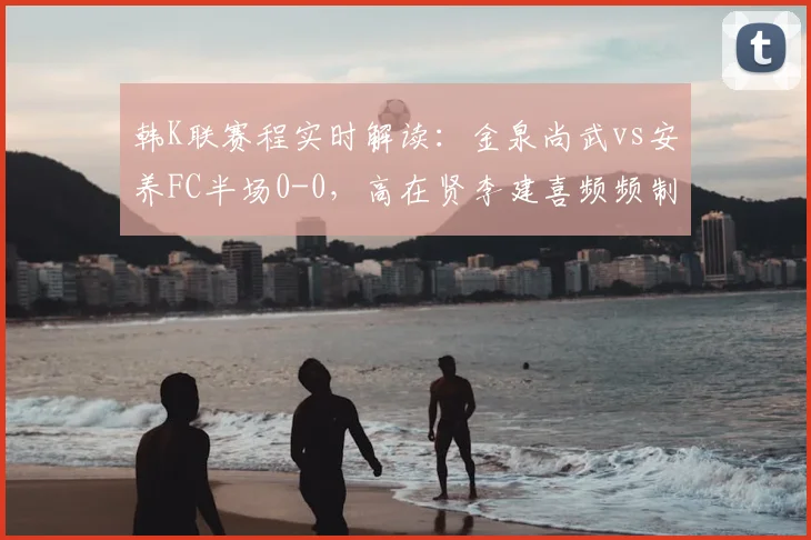 韩K联赛程实时解读：金泉尚武vs安养FC半场0-0，高在贤李建喜频频制造威胁，附完整比赛分析与近期战绩汇总