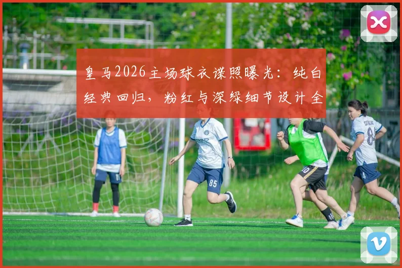 皇马2026主场球衣谍照曝光：纯白经典回归，粉红与深绿细节设计全解析