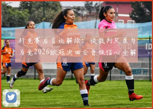 科克赛后言论解读：谈裁判尺度与马竞2026欧冠次回合晋级信心全解析