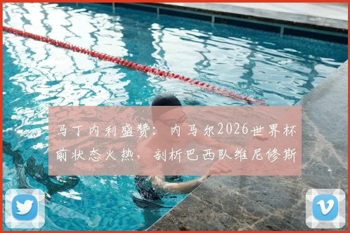 马丁内利盛赞：内马尔2026世界杯前状态火热，剖析巴西队维尼修斯等锋线巨星合作前景