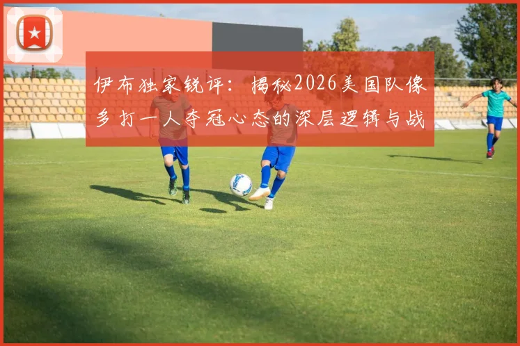 伊布独家锐评:揭秘2026美国队像多打一人夺冠心态的深层逻辑与战术根源