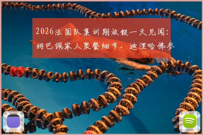 2026法国队集训期放假一天见闻：姆巴佩家人聚餐细节、迪涅哈佛参访全记录，揭秘国脚们的休整日