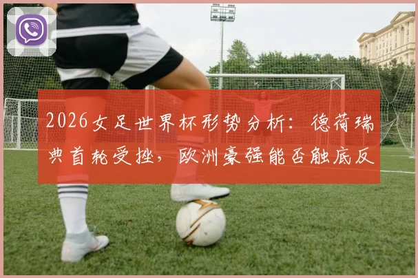 2026女足世界杯形势分析:德荷瑞典首轮受挫,欧洲豪强能否触底反弹强势挽尊?