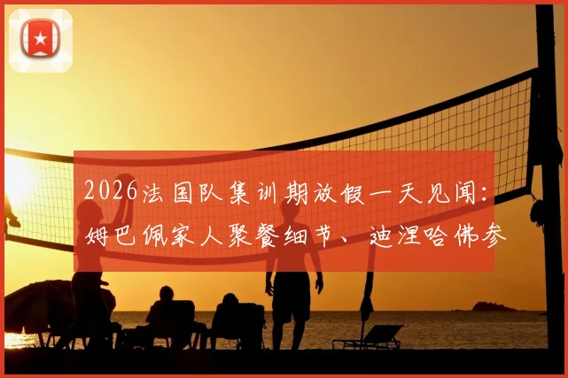 2026法国队集训期放假一天见闻：姆巴佩家人聚餐细节、迪涅哈佛参访全记录，揭秘国脚们的休整日
