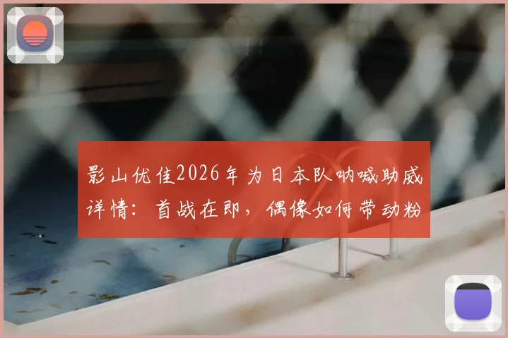 影山优佳2026年为日本队呐喊助威详情：首战在即，偶像如何带动粉丝应援热潮