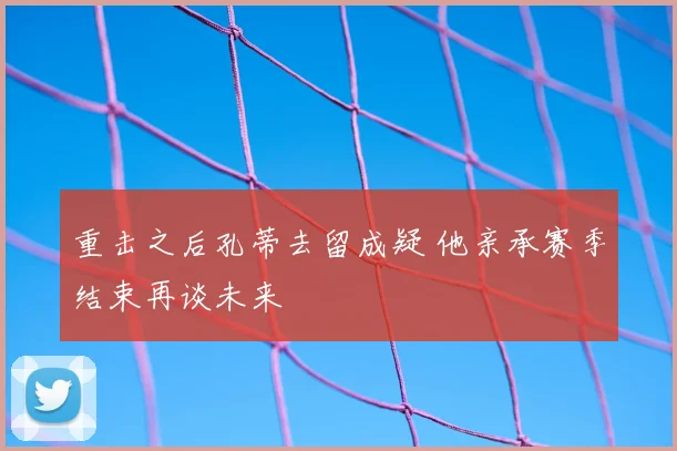 重击之后孔蒂去留成疑 他亲承赛季结束再谈未来