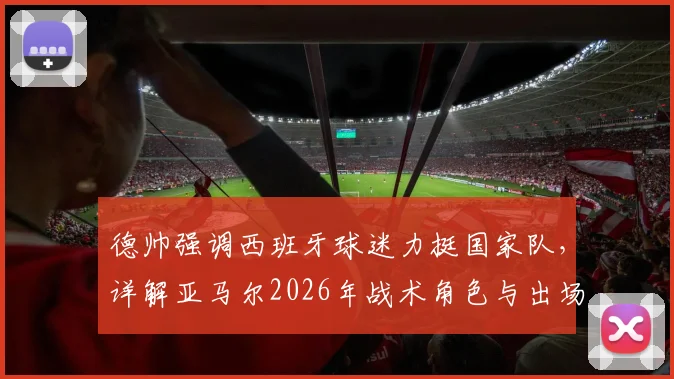 德帅强调西班牙球迷力挺国家队，详解亚马尔2026年战术角色与出场时间规划