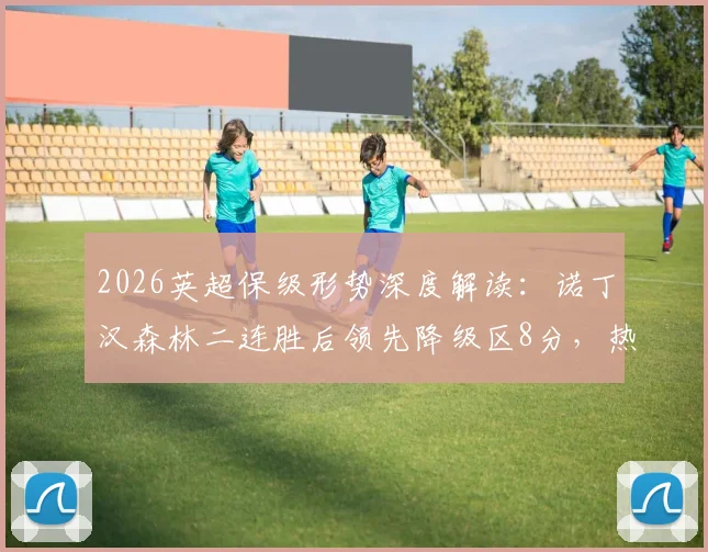 2026英超保级形势深度解读：诺丁汉森林二连胜后领先降级区8分，热刺能否自救逃离险境？