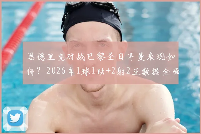 恩德里克对战巴黎圣日耳曼表现如何？2026年1球1助+2射2正数据全面解析，附比赛集锦看点
