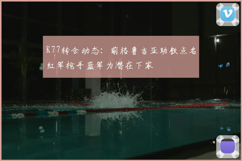 K77转会动态：前格鲁吉亚助教点名红军枪手蓝军为潜在下家