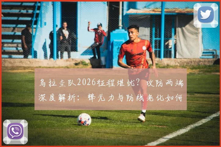 乌拉圭队2026征程堪忧？攻防两端深度解析：锋无力与防线老化如何破局