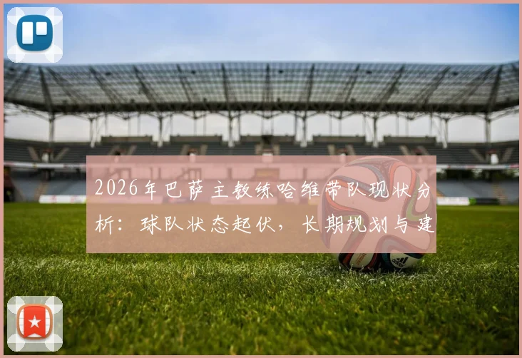 2026年巴萨主教练哈维带队现状分析：球队状态起伏，长期规划与建队思路探讨