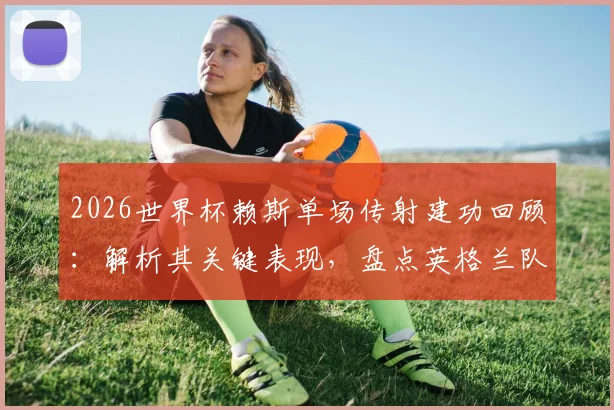 2026世界杯赖斯单场传射建功回顾：解析其关键表现，盘点英格兰队史有此壮举的六位球星