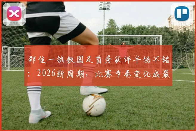 邵佳一执教国足首秀获评半场不错:2026新周期,比赛节奏变化成最大进步信号