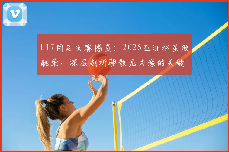 U17国足决赛憾负:2026亚洲杯虽败犹荣,深层剖析驱散无力感的关键所在