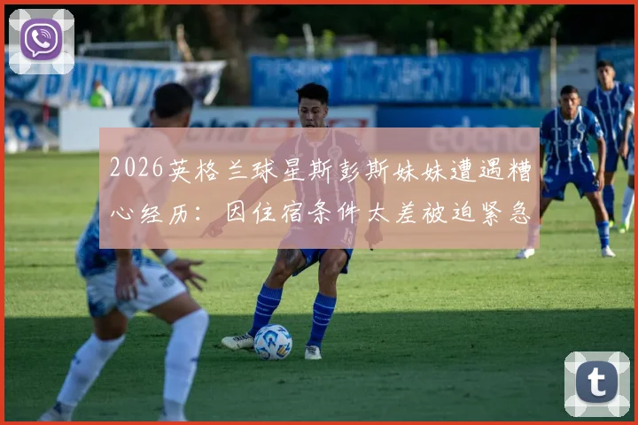 2026英格兰球星斯彭斯妹妹遭遇糟心经历:因住宿条件太差被迫紧急换酒店,背后原因引球迷热议