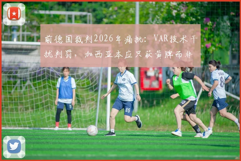 前德国裁判2026年痛批：VAR技术干扰判罚，加西亚本应只获黄牌而非争议红牌