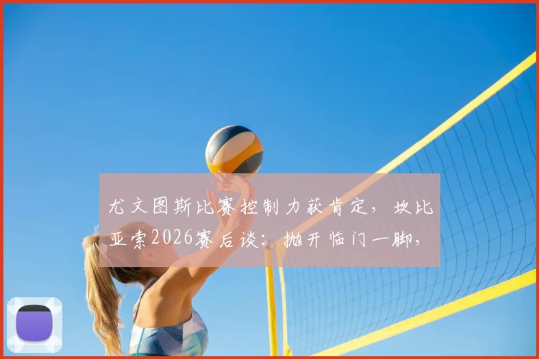 尤文图斯比赛控制力获肯定，坎比亚索2026赛后谈：抛开临门一脚，过程值得称道