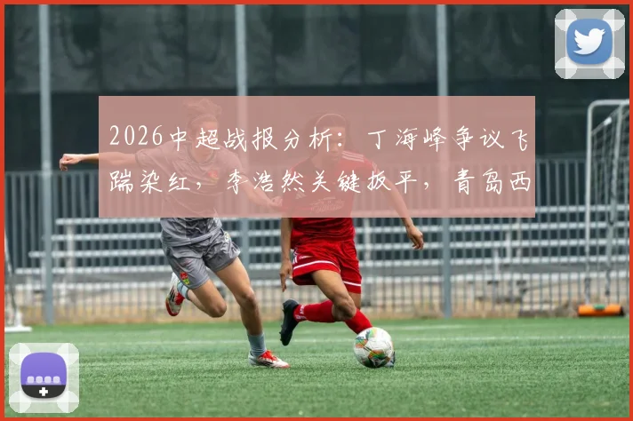 2026中超战报分析：丁海峰争议飞踹染红，李浩然关键扳平，青岛西海岸1-1辽宁铁人全过程回顾与判罚解读